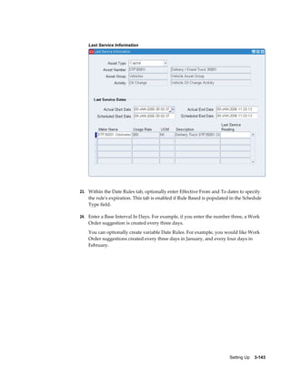 Last Service Information

23. Within the Date Rules tab, optionally enter Effective From and To dates to specify

the rule's expiration. This tab is enabled if Rule Based is populated in the Schedule
Type field.
24. Enter a Base Interval In Days. For example, if you enter the number three, a Work

Order suggestion is created every three days.
You can optionally create variable Date Rules. For example, you would like Work
Order suggestions created every three days in January, and every four days in
February.

Setting Up    3-143

 