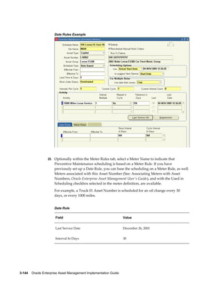 Date Rules Example

25. Optionally within the Meter Rules tab, select a Meter Name to indicate that

Preventive Maintenance scheduling is based on a Meter Rule. If you have
previously set up a Date Rule, you can base the scheduling on a Meter Rule, as well.
Meters associated with this Asset Number (See: Associating Meters with Asset
Numbers, Oracle Enterprise Asset Management User's Guide), and with the Used in
Scheduling checkbox selected in the meter definition, are available.
For example, a Truck 01 Asset Number is scheduled for an oil change every 30
days, or every 1000 miles.
Date Rule
Field

Value

Last Service Date

December 26, 2001

Interval In Days

30

3-144    Oracle Enterprise Asset Management Implementation Guide

 