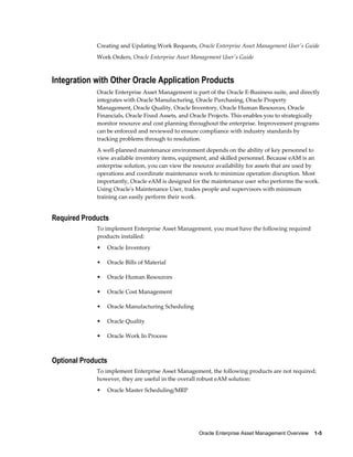 Creating and Updating Work Requests, Oracle Enterprise Asset Management User's Guide
Work Orders, Oracle Enterprise Asset Management User's Guide

Integration with Other Oracle Application Products
Oracle Enterprise Asset Management is part of the Oracle E-Business suite, and directly
integrates with Oracle Manufacturing, Oracle Purchasing, Oracle Property
Management, Oracle Quality, Oracle Inventory, Oracle Human Resources, Oracle
Financials, Oracle Fixed Assets, and Oracle Projects. This enables you to strategically
monitor resource and cost planning throughout the enterprise. Improvement programs
can be enforced and reviewed to ensure compliance with industry standards by
tracking problems through to resolution.
A well-planned maintenance environment depends on the ability of key personnel to
view available inventory items, equipment, and skilled personnel. Because eAM is an
enterprise solution, you can view the resource availability for assets that are used by
operations and coordinate maintenance work to minimize operation disruption. Most
importantly, Oracle eAM is designed for the maintenance user who performs the work.
Using Oracle's Maintenance User, trades people and supervisors with minimum
training can easily perform their work.

Required Products
To implement Enterprise Asset Management, you must have the following required
products installed:
•

Oracle Inventory

•

Oracle Bills of Material

•

Oracle Human Resources

•

Oracle Cost Management

•

Oracle Manufacturing Scheduling

•

Oracle Quality

•

Oracle Work In Process

Optional Products
To implement Enterprise Asset Management, the following products are not required;
however, they are useful in the overall robust eAM solution:
•

Oracle Master Scheduling/MRP

Oracle Enterprise Asset Management Overview    1-5

 