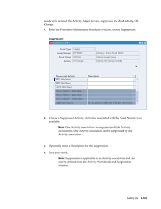 needs to be defined; the Activity, Major Service, suppresses the child activity, Oil
Change.
1.

From the Preventive Maintenance Schedules window, choose Suppression.
Suppression

2.

Choose a Suppressed Activity. Activities associated with the Asset Numbers are
available.
Note: One Activity association can suppress multiple Activity

associations. One Activity association can be suppressed by one
Activity association.

3.

Optionally enter a Description for this suppression.

4.

Save your work.
Note: Suppression is applicable to an Activity association and can

also be defined from the Activity Workbench and Suppression
window.

Setting Up    3-149

 