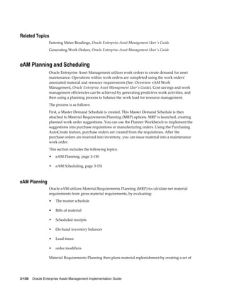 Related Topics
Entering Meter Readings, Oracle Enterprise Asset Management User's Guide
Generating Work Orders, Oracle Enterprise Asset Management User's Guide

eAM Planning and Scheduling
Oracle Enterprise Asset Management utilizes work orders to create demand for asset
maintenance. Operations within work orders are completed using the work orders'
associated material and resource requirements (See: Overview eAM Work
Management, Oracle Enterprise Asset Management User's Guide). Cost savings and work
management efficiencies can be achieved by generating predictive work activities, and
then using a planning process to balance the work load for resource management.
The process is as follows:
First, a Master Demand Schedule is created. This Master Demand Schedule is then
attached to Material Requirements Planning (MRP) options. MRP is launched, creating
planned work order suggestions. You can use the Planner Workbench to implement the
suggestions into purchase requisitions or manufacturing orders. Using the Purchasing
AutoCreate feature, purchase orders are created from the requisitions. After the
purchase orders are received into inventory, you can issue material into a maintenance
work order.
This section includes the following topics:
•

eAM Planning, page 3-150

•

eAM Scheduling, page 3-151

eAM Planning
Oracle eAM utilizes Material Requirements Planning (MRP) to calculate net material
requirements from gross material requirements, by evaluating:
•

The master schedule

•

Bills of material

•

Scheduled receipts

•

On-hand inventory balances

•

Lead times

•

order modifiers

Material Requirements Planning then plans material replenishment by creating a set of

3-150    Oracle Enterprise Asset Management Implementation Guide

 