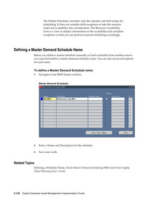 The Infinite Scheduler considers only the calendar and shift setups for
scheduling. It does not consider shift exceptions or take the resource
loads and availability into consideration. The Resource Availability
form is a view to display information on the availability and considers
exceptions so that you can perform manual scheduling accordingly.

Defining a Master Demand Schedule Name
Before you define a master schedule manually or load a schedule from another source,
you must first define a master demand schedule name. You can also set several options
for each name.

To define a Master Demand Schedule name:
1.

Navigate to the MDS Names window.
Master Demand Schedules

2.

Enter a Name and Description for the schedule.

3.

Save your work.

Related Topics
Defining a Schedule Name, Oracle Master Demand Scheduling/MRP and Oracle Supply
Chain Planning User's Guide

3-152    Oracle Enterprise Asset Management Implementation Guide

 