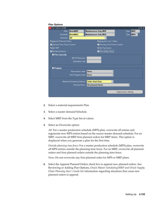 Plan Options

2.

Select a material requirements Plan.

3.

Select a master demand Schedule.

4.

Select MRP from the Type list of values.

5.

Select an Overwrite option:
All: For a master production schedule (MPS) plan, overwrite all entries and
regenerate new MPS entries based on the source master demand schedule. For an
MRP, overwrite all MRP firm planned orders for MRP items. This option is
displayed when you generate a plan for the first time.
Outside planning time fence: For a master production schedule (MPS) plan, overwrite
all MPS entries outside the planning time fence. For an MRP, overwrite all planned
orders and firm planned orders outside the planning time fence.
None: Do not overwrite any firm planned order for MPS or MRP plans.

6.

Select the Append Planned Orders check box to append new planned orders. See:
Reviewing or Adding Plan Options, Oracle Master Scheduling/MRP and Oracle Supply
Chain Planning User's Guide for information regarding situations that cause new
planned orders to append.

Setting Up    3-155

 