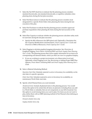 7.

Select the Net WIP check box to indicate that the planning process considers
standard discrete jobs, non-standard discrete jobs, or repetitive schedules when
planning items during the last plan execution.

8.

Select Net Reservations to indicate that the planning process considers stock
designated for a specific Work Order when planning the items during the last
execution of the plan.

9.

Select Net Purchases to indicate that the planning process considers approved
purchase requisitions when planning the items during the last execution of the
plan.

10. Select Plan Capacity to indicate whether the planning process calculates safety stock

for each item during the last plan execution.
•

Specify the Bill of Resource (for MPS plans) and, Optionally a Simulation Set.
See: Capacity Modifications and Simulation, Oracle Capacity User's Guide and
Overview of Bills of Resources, Oracle Capacity User's Guide.

11. Select Pegging to calculate graphical pegging information. See: Overview of

Graphical Pegging, Oracle Master Scheduling/MRP and Oracle Supply Chain Planning
User's Guide. The planning process then traces supply information for an item to its
corresponding end demand details, which you then can view in a graphical display.
•

If you are working in a project environment, set a Reservation Level and,
Optionally a Hard Pegging Level. See: Reviewing or Adding Project MRP Plan
Options, Oracle Master Scheduling/MRP and Oracle Supply Chain Planning User's
Guide.

12. Select a Material Scheduling Method.

Operation Start Date: Schedule material to arrive in Inventory for availability on the
start date of a specific operation.
Order Start Date: Schedule material to arrive in Inventory for availability on
maintenance Work Order start date.
13. Specify which Planned Items you want included.

All planned items: Include all planned items in the planning process. You would
choose this option to be certain that all items are planned, including those you add
to a Work Order or schedule, that are not components on any bill of material. Use
this option to avoid missing items you want to plan. For items you do not want to
plan, define them with an MRP planning method of Not Planned when defining an
item in Inventory.
Demand schedule items only
Supply schedule items only

3-156    Oracle Enterprise Asset Management Implementation Guide

 