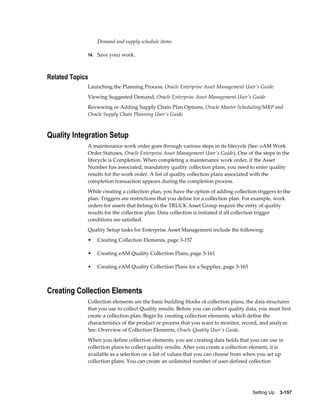 Demand and supply schedule items
14. Save your work.

Related Topics
Launching the Planning Process, Oracle Enterprise Asset Management User's Guide
Viewing Suggested Demand, Oracle Enterprise Asset Management User's Guide
Reviewing or Adding Supply Chain Plan Options, Oracle Master Scheduling/MRP and
Oracle Supply Chain Planning User's Guide

Quality Integration Setup
A maintenance work order goes through various steps in its lifecycle (See: eAM Work
Order Statuses, Oracle Enterprise Asset Management User's Guide). One of the steps in the
lifecycle is Completion. When completing a maintenance work order, if the Asset
Number has associated, mandatory quality collection plans, you need to enter quality
results for the work order. A list of quality collection plans associated with the
completion transaction appears during the completion process.
While creating a collection plan, you have the option of adding collection triggers to the
plan. Triggers are restrictions that you define for a collection plan. For example, work
orders for assets that belong to the TRUCK Asset Group require the entry of quality
results for the collection plan. Data collection is initiated if all collection trigger
conditions are satisfied.
Quality Setup tasks for Enterprise Asset Management include the following:
•

Creating Collection Elements, page 3-157

•

Creating eAM Quality Collection Plans, page 3-161

•

Creating eAM Quality Collection Plans for a Supplier, page 3-165

Creating Collection Elements
Collection elements are the basic building blocks of collection plans, the data structures
that you use to collect Quality results. Before you can collect quality data, you must first
create a collection plan. Begin by creating collection elements, which define the
characteristics of the product or process that you want to monitor, record, and analyze.
See: Overview of Collection Elements, Oracle Quality User's Guide.
When you define collection elements, you are creating data fields that you can use in
collection plans to collect quality results. After you create a collection element, it is
available as a selection on a list of values that you can choose from when you set up
collection plans. You can create an unlimited number of user-defined collection

Setting Up    3-157

 
