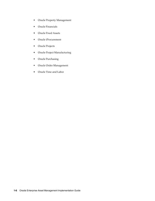 •

Oracle Property Management

•

Oracle Financials

•

Oracle Fixed Assets

•

Oracle iProcurement

•

Oracle Projects

•

Oracle Project Manufacturing

•

Oracle Purchasing

•

Oracle Order Management

•

Oracle Time and Labor

1-6    Oracle Enterprise Asset Management Implementation Guide

 