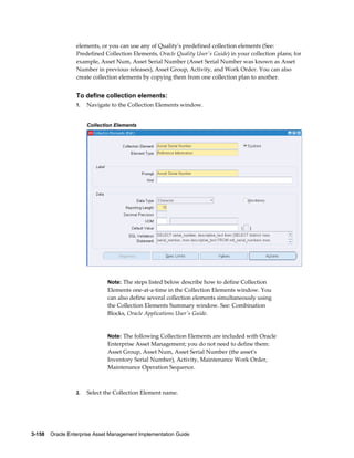 elements, or you can use any of Quality's predefined collection elements (See:
Predefined Collection Elements, Oracle Quality User's Guide) in your collection plans; for
example, Asset Num, Asset Serial Number (Asset Serial Number was known as Asset
Number in previous releases), Asset Group, Activity, and Work Order. You can also
create collection elements by copying them from one collection plan to another.

To define collection elements:
1.

Navigate to the Collection Elements window.
Collection Elements

Note: The steps listed below describe how to define Collection

Elements one-at-a-time in the Collection Elements window. You
can also define several collection elements simultaneously using
the Collection Elements Summary window. See: Combination
Blocks, Oracle Applications User's Guide.

Note: The following Collection Elements are included with Oracle

Enterprise Asset Management; you do not need to define them:
Asset Group, Asset Num, Asset Serial Number (the asset's
Inventory Serial Number), Activity, Maintenance Work Order,
Maintenance Operation Sequence.

2.

Select the Collection Element name.

3-158    Oracle Enterprise Asset Management Implementation Guide

 