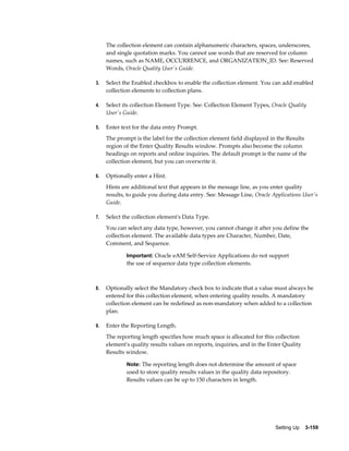 The collection element can contain alphanumeric characters, spaces, underscores,
and single quotation marks. You cannot use words that are reserved for column
names, such as NAME, OCCURRENCE, and ORGANIZATION_ID. See: Reserved
Words, Oracle Quality User's Guide.
3.

Select the Enabled checkbox to enable the collection element. You can add enabled
collection elements to collection plans.

4.

Select its collection Element Type. See: Collection Element Types, Oracle Quality
User's Guide.

5.

Enter text for the data entry Prompt.
The prompt is the label for the collection element field displayed in the Results
region of the Enter Quality Results window. Prompts also become the column
headings on reports and online inquiries. The default prompt is the name of the
collection element, but you can overwrite it.

6.

Optionally enter a Hint.
Hints are additional text that appears in the message line, as you enter quality
results, to guide you during data entry. See: Message Line, Oracle Applications User's
Guide.

7.

Select the collection element's Data Type.
You can select any data type, however, you cannot change it after you define the
collection element. The available data types are Character, Number, Date,
Comment, and Sequence.
Important: Oracle eAM Self-Service Applications do not support

the use of sequence data type collection elements.

8.

Optionally select the Mandatory check box to indicate that a value must always be
entered for this collection element, when entering quality results. A mandatory
collection element can be redefined as non-mandatory when added to a collection
plan.

9.

Enter the Reporting Length.
The reporting length specifies how much space is allocated for this collection
element's quality results values on reports, inquiries, and in the Enter Quality
Results window.
Note: The reporting length does not determine the amount of space

used to store quality results values in the quality data repository.
Results values can be up to 150 characters in length.

Setting Up    3-159

 