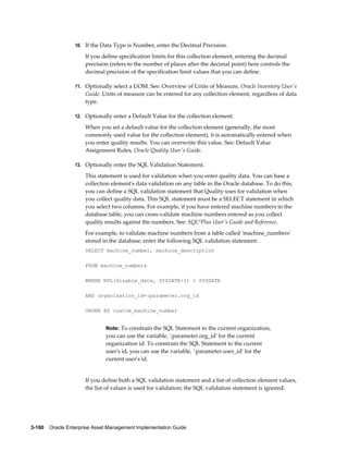 10. If the Data Type is Number, enter the Decimal Precision.

If you define specification limits for this collection element, entering the decimal
precision (refers to the number of places after the decimal point) here controls the
decimal precision of the specification limit values that you can define.
11. Optionally select a UOM. See: Overview of Units of Measure, Oracle Inventory User's

Guide. Units of measure can be entered for any collection element, regardless of data
type.
12. Optionally enter a Default Value for the collection element.

When you set a default value for the collection element (generally, the most
commonly used value for the collection element), it is automatically entered when
you enter quality results. You can overwrite this value. See: Default Value
Assignment Rules, Oracle Quality User's Guide.
13. Optionally enter the SQL Validation Statement.

This statement is used for validation when you enter quality data. You can base a
collection element's data validation on any table in the Oracle database. To do this,
you can define a SQL validation statement that Quality uses for validation when
you collect quality data. This SQL statement must be a SELECT statement in which
you select two columns. For example, if you have entered machine numbers in the
database table, you can cross-validate machine numbers entered as you collect
quality results against the numbers. See: SQL*Plus User's Guide and Reference.
For example, to validate machine numbers from a table called 'machine_numbers'
stored in the database, enter the following SQL validation statement:
SELECT machine_number, machine_description
FROM machine_numbers
WHERE NVL(disable_date, SYSDATE+1) > SYSDATE
AND organization_id=:parameter.org_id
ORDER BY custom_machine_number

Note: To constrain the SQL Statement to the current organization,

you can use the variable, ':parameter.org_id' for the current
organization id. To constrain the SQL Statement to the current
user's id, you can use the variable, ':parameter.user_id' for the
current user's id.

If you define both a SQL validation statement and a list of collection element values,
the list of values is used for validation; the SQL validation statement is ignored.

3-160    Oracle Enterprise Asset Management Implementation Guide

 