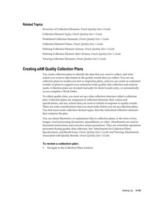 Related Topics
Overview of Collection Elements, Oracle Quality User's Guide
Collection Element Types, Oracle Quality User's Guide
Predefined Collection Elements, Oracle Quality User's Guide
Collection Element Values, Oracle Quality User's Guide
Defining Collection Element Actions, Oracle Quality User's Guide
Defining Collection Element Alert Actions, Oracle Quality User's Guide
Viewing Collection Elements, Oracle Quality User's Guide

Creating eAM Quality Collection Plans
You create collection plans to identify the data that you want to collect, and what
actions you want to take based on the quality results that you collect. You can use
collection plans to model your test or inspection plans, and you can create an unlimited
number of plans to support your enterprise-wide quality data collection and analysis
needs. Collection plans are invoked manually for direct results entry, or automatically
as you complete a Work Order.
To collect quality data, you must set up a data collection structure called a collection
plan. Collection plans are composed of collection elements, their values and
specifications, and any actions that you want to initiate in response to quality results.
There are some considerations that you must make before you set up collection plans.
You first must create collection element types, then the individual collection elements
that comprise the plan.
You can attach illustrative or explanatory files to collection plans, in the form of text,
images, word processing documents, spreadsheets, or video. Attachments are used to
document instructions and corrective action procedures. They are viewed by operations
personnel during quality data collection. See: Attachments for Collection Plans,
Specifications, and Result Lines, Oracle Quality User's Guide and Viewing Attachments
Associated with Quality Results, Oracle Quality User's Guide.

To review a collection plan:
1.

Navigate to the Collection Plans window.

Setting Up    3-161

 