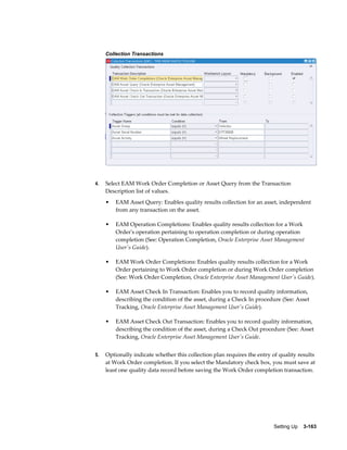 Collection Transactions

4.

Select EAM Work Order Completion or Asset Query from the Transaction
Description list of values.
•

•

EAM Operation Completions: Enables quality results collection for a Work
Order's operation pertaining to operation completion or during operation
completion (See: Operation Completion, Oracle Enterprise Asset Management
User's Guide).

•

EAM Work Order Completions: Enables quality results collection for a Work
Order pertaining to Work Order completion or during Work Order completion
(See: Work Order Completion, Oracle Enterprise Asset Management User's Guide).

•

EAM Asset Check In Transaction: Enables you to record quality information,
describing the condition of the asset, during a Check In procedure (See: Asset
Tracking, Oracle Enterprise Asset Management User's Guide).

•

5.

EAM Asset Query: Enables quality results collection for an asset, independent
from any transaction on the asset.

EAM Asset Check Out Transaction: Enables you to record quality information,
describing the condition of the asset, during a Check Out procedure (See: Asset
Tracking, Oracle Enterprise Asset Management User's Guide.

Optionally indicate whether this collection plan requires the entry of quality results
at Work Order completion. If you select the Mandatory check box, you must save at
least one quality data record before saving the Work Order completion transaction.

Setting Up    3-163

 