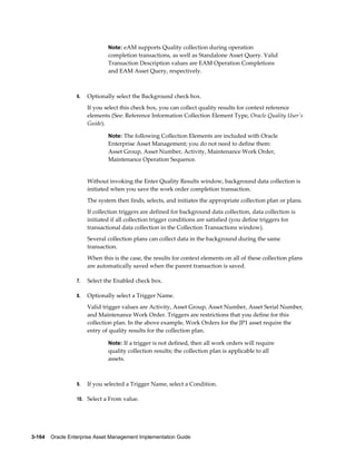 Note: eAM supports Quality collection during operation

completion transactions, as well as Standalone Asset Query. Valid
Transaction Description values are EAM Operation Completions
and EAM Asset Query, respectively.

6.

Optionally select the Background check box.
If you select this check box, you can collect quality results for context reference
elements (See: Reference Information Collection Element Type, Oracle Quality User's
Guide).
Note: The following Collection Elements are included with Oracle

Enterprise Asset Management; you do not need to define them:
Asset Group, Asset Number, Activity, Maintenance Work Order,
Maintenance Operation Sequence.

Without invoking the Enter Quality Results window, background data collection is
initiated when you save the work order completion transaction.
The system then finds, selects, and initiates the appropriate collection plan or plans.
If collection triggers are defined for background data collection, data collection is
initiated if all collection trigger conditions are satisfied (you define triggers for
transactional data collection in the Collection Transactions window).
Several collection plans can collect data in the background during the same
transaction.
When this is the case, the results for context elements on all of these collection plans
are automatically saved when the parent transaction is saved.
7.

Select the Enabled check box.

8.

Optionally select a Trigger Name.
Valid trigger values are Activity, Asset Group, Asset Number, Asset Serial Number,
and Maintenance Work Order. Triggers are restrictions that you define for this
collection plan. In the above example, Work Orders for the JP1 asset require the
entry of quality results for the collection plan.
Note: If a trigger is not defined, then all work orders will require

quality collection results; the collection plan is applicable to all
assets.

9.

If you selected a Trigger Name, select a Condition.

10. Select a From value.

3-164    Oracle Enterprise Asset Management Implementation Guide

 