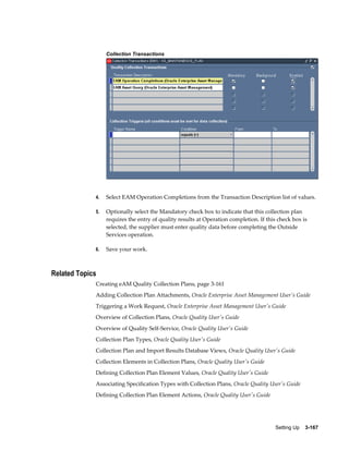 Collection Transactions

4.

Select EAM Operation Completions from the Transaction Description list of values.

5.

Optionally select the Mandatory check box to indicate that this collection plan
requires the entry of quality results at Operation completion. If this check box is
selected, the supplier must enter quality data before completing the Outside
Services operation.

6.

Save your work.

Related Topics
Creating eAM Quality Collection Plans, page 3-161
Adding Collection Plan Attachments, Oracle Enterprise Asset Management User's Guide
Triggering a Work Request, Oracle Enterprise Asset Management User's Guide
Overview of Collection Plans, Oracle Quality User's Guide
Overview of Quality Self-Service, Oracle Quality User's Guide
Collection Plan Types, Oracle Quality User's Guide
Collection Plan and Import Results Database Views, Oracle Quality User's Guide
Collection Elements in Collection Plans, Oracle Quality User's Guide
Defining Collection Plan Element Values, Oracle Quality User's Guide
Associating Specification Types with Collection Plans, Oracle Quality User's Guide
Defining Collection Plan Element Actions, Oracle Quality User's Guide

Setting Up    3-167

 
