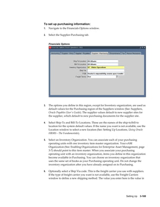 To set up purchasing information:
1.

Navigate to the Financials Options window.

2.

Select the Supplier-Purchasing tab.
Financials Options

3.

The options you define in this region, except for Inventory organization, are used as
default values for the Purchasing region of the Suppliers window (See: Suppliers,
Oracle Payables User's Guide). The supplier values default to new supplier sites for
the supplier, which default to new purchasing documents for the supplier site.

4.

Select Ship-To and Bill-To Locations. These are the names of the ship-to/bill-to
location for the system default values. If the name you want is not available, use the
Location window to select a new location (See: Setting Up Locations, Using Oracle
HRMS - The Fundamentals).

5.

Select an Inventory Organization. You can associate each of your purchasing
operating units with one inventory item master organization. Your eAM
Organization (See: Enabling Organizations for Enterprise Asset Management, page
3-7) should point to this item master. When you associate your purchasing
operating unit with an inventory organization, items you define in this organization
become available in Purchasing. You can choose an inventory organization that
uses the same set of books as your Purchasing operating unit. Do not change the
inventory organization after you have already assigned on to Purchasing.

6.

Optionally select a Ship Via code. This is the freight carrier you use with suppliers.
If the type of freight carrier you want is not available, use the Freight Carriers
window to define a new shipping method. The value you enter here is the value in

Setting Up    3-169

 
