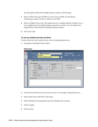 the Description field of the Freight Carriers window in Purchasing.
7.

Select a FOB. If the type of FOB you want is not available, use the Oracle
Purchasing Lookups window to define a new FOB.

8.

Select a Freight Terms code. The fright terms for a supplier identify whether you or
your supplier pays for freight charges on goods you receive. You can define new
freight terms in the Oracle Purchasing Lookups window.

9.

Save your work.

To set up outside services as items:
Create an item for each outside service, such as landscaping services.
1.

Navigate to the Master Item window.
Master Item

2.

Enter the item Name for the contractor service. For example, Landscape Service.

3.

Select Copy From within the Tools menu.

4.

Select @Outside Processing Item from the Template list of values.

5.

Choose Apply.

6.

Choose Done.

3-170    Oracle Enterprise Asset Management Implementation Guide

 