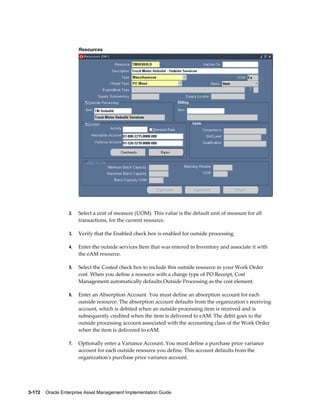 Resources

2.

Select a unit of measure (UOM). This value is the default unit of measure for all
transactions, for the current resource.

3.

Verify that the Enabled check box is enabled for outside processing.

4.

Enter the outside services Item that was entered in Inventory and associate it with
the eAM resource.

5.

Select the Costed check box to include this outside resource in your Work Order
cost. When you define a resource with a charge type of PO Receipt, Cost
Management automatically defaults Outside Processing as the cost element.

6.

Enter an Absorption Account. You must define an absorption account for each
outside resource. The absorption account defaults from the organization's receiving
account, which is debited when an outside processing item is received and is
subsequently credited when the item is delivered to eAM. The debit goes to the
outside processing account associated with the accounting class of the Work Order
when the item is delivered to eAM.

7.

Optionally enter a Variance Account. You must define a purchase price variance
account for each outside resource you define. This account defaults from the
organization's purchase price variance account.

3-172    Oracle Enterprise Asset Management Implementation Guide

 