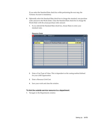 If you select the Standard Rate check box while performing the next step, the
Variance Account is mandatory.
8.

Optionally select the Standard Rate check box to charge the standard, non-purchase
order amount to the Work Order. Clear the Standard Rate check box to charge the
Work Order with the actual purchase order amount.
1.

If you selected the Standard Rate check box, choose Rates to enter your
standard rates.
Resource Costs

2.

Enter a Cost Type of Value. This is dependent on the costing method defined
for your eAM organization.

3.

Enter a Resource Unit Cost.

4.

Save your work and close the window.

To link the outside service resource to a department:
1.

Navigate to the Departments window.

Setting Up    3-173

 