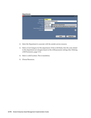 Departments

2.

Select the Department to associate with the outside service resource.

3.

Select a Cost Category for this department. If this is left blank, then the costs related
to this department are charged, based on the eAM parameter settings (See: Defining
eAM Parameters, page 3-11).

4.

Select a valid Location. This is mandatory.

5.

Choose Resources.

3-174    Oracle Enterprise Asset Management Implementation Guide

 
