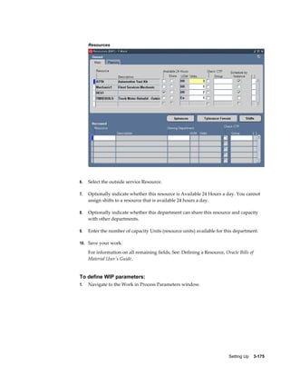 Resources

6.

Select the outside service Resource.

7.

Optionally indicate whether this resource is Available 24 Hours a day. You cannot
assign shifts to a resource that is available 24 hours a day.

8.

Optionally indicate whether this department can share this resource and capacity
with other departments.

9.

Enter the number of capacity Units (resource units) available for this department.

10. Save your work.

For information on all remaining fields, See: Defining a Resource, Oracle Bills of
Material User's Guide.

To define WIP parameters:
1.

Navigate to the Work in Process Parameters window.

Setting Up    3-175

 