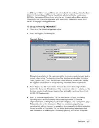 Asset Management User's Guide). The system automatically creates Requisition/Purchase
Orders (if the Auto Request Material check box is selected within the Maintenance
BOM), for the associated Direct Items, when the work order is released for execution.
The supplier can view the maintenance work order detail information within Work
Order Details page, via iSupplier Portal.

To set up purchasing information:
1.

Navigate to the Financials Options window.

2.

Select the Supplier-Purchasing tab.
Financials Options

The options you define in this region, except for Inventory organization, are used as
default values for the Purchasing region of the Suppliers window (See: Suppliers,
Oracle Payables User's Guide). The supplier values default to new supplier sites for
the supplier, which default to new purchasing documents for the supplier site.
3.

Select Ship-To and Bill-To Locations. These are the names of the ship-to/bill-to
location for the system default values. If the name you want is not available, use the
Location window to select a new location (See: Setting Up Locations, Using Oracle
HRMS - The Fundamentals).

4.

Select an Inventory Organization. You can associate each of your purchasing
operating units with one inventory item master organization. Your eAM
Organization (See: Enabling Organizations for Enterprise Asset Management, page
3-7) should point to this item master. When you associate your purchasing
operating unit with an inventory organization, items you define in this organization
become available in Purchasing. You can choose an inventory organization that
uses the same set of books as your Purchasing operating unit. Do not change the

Setting Up    3-177

 
