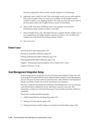 inventory organization after you have already assigned on to Purchasing.
5.

Optionally select a Ship Via code. This is the freight carrier you use with suppliers.
If the type of freight carrier you want is not available, use the Freight Carriers
window to define a new shipping method. The value you enter here is the value in
the Description field of the Freight Carriers window in Purchasing.

6.

Select a FOB. If the type of FOB you want is not available, use the Oracle
Purchasing Lookups window to define a new FOB.

7.

Select a Freight Terms code. The fright terms for a supplier identify whether you or
your supplier pays for freight charges on goods you receive. You can define new
freight terms in the Oracle Purchasing Lookups window.

8.

Save your work.

Related Topics
Non-Stock Direct Item Setup, page 3-116
Setting Up Asset Bills of Material, page 3-77
Setting Up Maintenance Bills of Material, page 3-93
Defining Rebuildable Bills of Material, page 3-114
Supplier - Purchasing Financials Options, Oracle Payables User's Guide
iSupplier Portal User's Guide

Cost Management Integration Setup
Costs are generated as maintenance work is executed and completed. These costs roll
up through the Parent/Child hierarchies defined within Enterprise Asset Management,
and can roll up to any level within an asset hierarchy. Labor, Material, and Equipment
charges can further classify into several maintenance cost categories.
All work is captured and retained by Enterprise Asset Management. You can reference
work that has been completed to review operations, resources, and costs. This
information can help you understand the scope of work and the process by which it is
completed.
This section includes the following topics:
•

eAM Costing Methods and Mappings, page 3-179

•

Setting Up Cost Categories, page 3-180

•

Setting Up Purchase Order Category Associations for Direct Items, page 3-182

3-178    Oracle Enterprise Asset Management Implementation Guide

 