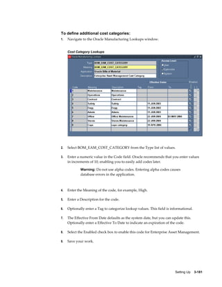 To define additional cost categories:
1.

Navigate to the Oracle Manufacturing Lookups window.
Cost Category Lookups

2.

Select BOM_EAM_COST_CATEGORY from the Type list of values.

3.

Enter a numeric value in the Code field. Oracle recommends that you enter values
in increments of 10, enabling you to easily add codes later.
Warning: Do not use alpha codes. Entering alpha codes causes

database errors in the application.

4.

Enter the Meaning of the code, for example, High.

5.

Enter a Description for the code.

6.

Optionally enter a Tag to categorize lookup values. This field is informational.

7.

The Effective From Date defaults as the system date, but you can update this.
Optionally enter a Effective To Date to indicate an expiration of the code.

8.

Select the Enabled check box to enable this code for Enterprise Asset Management.

9.

Save your work.

Setting Up    3-181

 