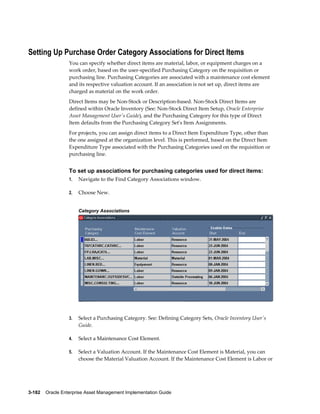 Setting Up Purchase Order Category Associations for Direct Items
You can specify whether direct items are material, labor, or equipment charges on a
work order, based on the user-specified Purchasing Category on the requisition or
purchasing line. Purchasing Categories are associated with a maintenance cost element
and its respective valuation account. If an association is not set up, direct items are
charged as material on the work order.
Direct Items may be Non-Stock or Description-based. Non-Stock Direct Items are
defined within Oracle Inventory (See: Non-Stock Direct Item Setup, Oracle Enterprise
Asset Management User's Guide), and the Purchasing Category for this type of Direct
Item defaults from the Purchasing Category Set's Item Assignments.
For projects, you can assign direct items to a Direct Item Expenditure Type, other than
the one assigned at the organization level. This is performed, based on the Direct Item
Expenditure Type associated with the Purchasing Categories used on the requisition or
purchasing line.

To set up associations for purchasing categories used for direct items:
1.

Navigate to the Find Category Associations window.

2.

Choose New.
Category Associations

3.

Select a Purchasing Category. See: Defining Category Sets, Oracle Inventory User's
Guide.

4.

Select a Maintenance Cost Element.

5.

Select a Valuation Account. If the Maintenance Cost Element is Material, you can
choose the Material Valuation Account. If the Maintenance Cost Element is Labor or

3-182    Oracle Enterprise Asset Management Implementation Guide

 