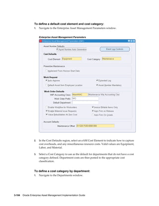 To define a default cost element and cost category:
1.

Navigate to the Enterprise Asset Management Parameters window.
Enterprise Asset Management Parameters

2.

In the Cost Defaults region, select an eAM Cost Element to indicate how to capture
cost overheads, and any miscellaneous resource costs. Valid values are Equipment,
Labor, and Material.

3.

Select a Cost Category to use as the default for departments that do not have a cost
category defined. Department costs are then posted to the appropriate cost
classification.

To define a cost category by department:
1.

Navigate to the Departments window.

3-184    Oracle Enterprise Asset Management Implementation Guide

 