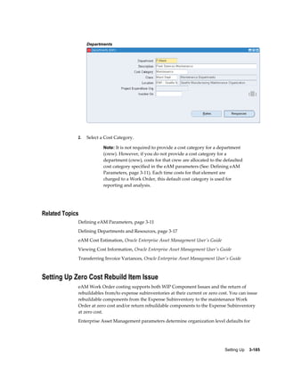 Departments

2.

Select a Cost Category.
Note: It is not required to provide a cost category for a department

(crew). However, if you do not provide a cost category for a
department (crew), costs for that crew are allocated to the defaulted
cost category specified in the eAM parameters (See: Defining eAM
Parameters, page 3-11). Each time costs for that element are
charged to a Work Order, this default cost category is used for
reporting and analysis.

Related Topics
Defining eAM Parameters, page 3-11
Defining Departments and Resources, page 3-17
eAM Cost Estimation, Oracle Enterprise Asset Management User's Guide
Viewing Cost Information, Oracle Enterprise Asset Management User's Guide
Transferring Invoice Variances, Oracle Enterprise Asset Management User's Guide

Setting Up Zero Cost Rebuild Item Issue
eAM Work Order costing supports both WIP Component Issues and the return of
rebuildables from/to expense subinventories at their current or zero cost. You can issue
rebuildable components from the Expense Subinventory to the maintenance Work
Order at zero cost and/or return rebuildable components to the Expense Subinventory
at zero cost.
Enterprise Asset Management parameters determine organization level defaults for

Setting Up    3-185

 