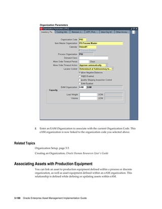 Organization Parameters

2.

Enter an EAM Organization to associate with the current Organization Code. This
eAM organization is now linked to the organization code you selected above.

Related Topics
Organization Setup, page 3-5
Creating an Organization, Oracle Human Resources User's Guide

Associating Assets with Production Equipment
You can link an asset to production equipment defined within a process or discrete
organization, as well as asset equipment defined within an eAM organization. This
relationship is defined while defining or updating assets within eAM.

3-188    Oracle Enterprise Asset Management Implementation Guide

 