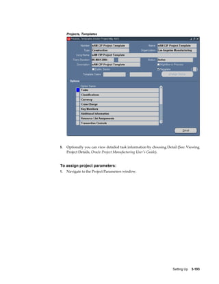 Projects, Templates

5.

Optionally you can view detailed task information by choosing Detail (See: Viewing
Project Details, Oracle Project Manufacturing User's Guide).

To assign project parameters:
1.

Navigate to the Project Parameters window.

Setting Up    3-193

 