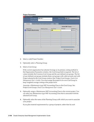 Project Parameters

2.

Select a valid Project Number.

3.

Optionally select a Planning Group.

4.

Select a Cost Group.
If the current organization has selected Average as its primary costing method in
the Organization Parameters window, the Cost Group field is required. The list of
values includes the Common Cost Group and the user defined cost groups. The list
of user defined cost groups includes those cost groups with valid accounts and with
Project selected in the Cost Group window (See: Project Cost Groups, Oracle Cost
Management User's Guide). You must assign the project to its own Cost Group to
keep weighted average costing at the project level.
Associate a Maintenance type WIP Accounting Class to this Cost Group. See:
Project Cost Groups, Oracle Cost Management User's Guide.

5.

Optionally assign a Maintenance WIP Accounting Class to the current project. You
can select any Maintenance type WIP Accounting Class that is associated with the
selected Cost Group.

6.

Optionally select the name of the Planning Group with which you want to associate
your project.
If you plan material requirements by a group of projects, rather than by each

3-194    Oracle Enterprise Asset Management Implementation Guide

 