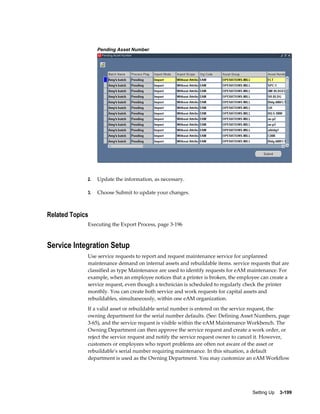Pending Asset Number

2.

Update the information, as necessary.

3.

Choose Submit to update your changes.

Related Topics
Executing the Export Process, page 3-196

Service Integration Setup
Use service requests to report and request maintenance service for unplanned
maintenance demand on internal assets and rebuildable items. service requests that are
classified as type Maintenance are used to identify requests for eAM maintenance. For
example, when an employee notices that a printer is broken, the employee can create a
service request, even though a technician is scheduled to regularly check the printer
monthly. You can create both service and work requests for capital assets and
rebuildables, simultaneously, within one eAM organization.
If a valid asset or rebuildable serial number is entered on the service request, the
owning department for the serial number defaults. (See: Defining Asset Numbers, page
3-65), and the service request is visible within the eAM Maintenance Workbench. The
Owning Department can then approve the service request and create a work order, or
reject the service request and notify the service request owner to cancel it. However,
customers or employees who report problems are often not aware of the asset or
rebuildable's serial number requiring maintenance. In this situation, a default
department is used as the Owning Department. You may customize an eAM Workflow

Setting Up    3-199

 