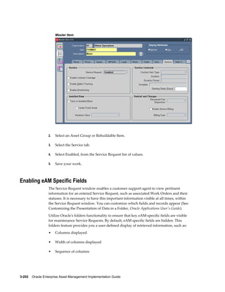 Master Item

2.

Select an Asset Group or Rebuildable Item.

3.

Select the Service tab.

4.

Select Enabled, from the Service Request list of values.

5.

Save your work.

Enabling eAM Specific Fields
The Service Request window enables a customer support agent to view pertinent
information for an entered Service Request, such as associated Work Orders and their
statuses. It is necessary to have this important information visible at all times, within
the Service Request window. You can customize which fields and records appear (See:
Customizing the Presentation of Data in a Folder, Oracle Applications User's Guide).
Utilize Oracle's folders functionality to ensure that key eAM-specific fields are visible
for maintenance Service Requests. By default, eAM specific fields are hidden. This
folders feature provides you a user-defined display of retrieved information, such as:
•

Columns displayed

•

Width of columns displayed

•

Sequence of columns

3-202    Oracle Enterprise Asset Management Implementation Guide

 