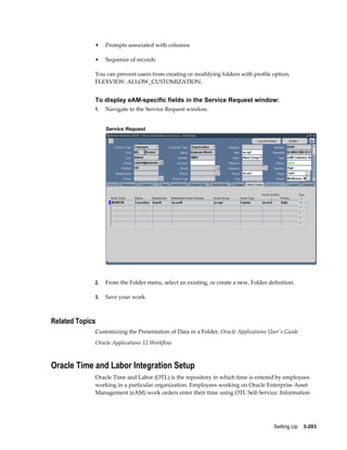 •

Prompts associated with columns

•

Sequence of records

You can prevent users from creating or modifying folders with profile option,
FLEXVIEW: ALLOW_CUSTOMIZATION.

To display eAM-specific fields in the Service Request window:
1.

Navigate to the Service Request window.
Service Request

2.

From the Folder menu, select an existing, or create a new, Folder definition.

3.

Save your work.

Related Topics
Customizing the Presentation of Data in a Folder, Oracle Applications User's Guide
Oracle Applications 12 Workflow

Oracle Time and Labor Integration Setup
Oracle Time and Labor (OTL) is the repository in which time is entered by employees
working in a particular organization. Employees working on Oracle Enterprise Asset
Management (eAM) work orders enter their time using OTL Self-Service. Information

Setting Up    3-203

 