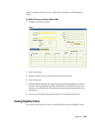 must be assigned to respective Users, within Oracle Enterprise Asset Management
(eAM).

To define Persons as Users within eAM:
1.

Navigate to the Users window.
Users

2.

Enter a User Name.

3.

Select the Person that was created in Oracle Human Resources.

4.

Enter a Password.

5.

Within the Responsibilities tab, select the appropriate Responsibilities to assign to
this User. The responsibilities, US OTL Administrator and Self Service Time and
Expenses, are seeded but the Administrator needs to manually assign them to the
Person/User.

6.

Save your work. Repeat steps one through five for all appropriate Persons.

Creating Eligibility Criteria
You need to create Preference Values, and then link those values to eligibility criteria.

Setting Up    3-205

 