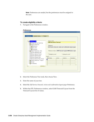 Note: Preferences are seeded, but the preferences must be assigned to

the user.

To create eligibility criteria:
1.

Navigate to the Preferences window.
Preferences

2.

Select the Preference Tree node, then choose New.

3.

Enter the name of your tree.

4.

Select the Self-Service timecard, review and confirmation layout pages Preference.

5.

Within the OTL Preferences window, select EAM Timecard Layout from the
Timecard Layout list of values.

3-206    Oracle Enterprise Asset Management Implementation Guide

 