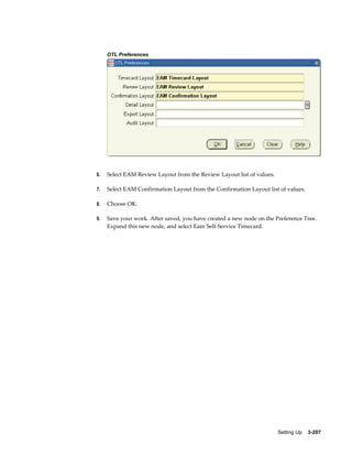 OTL Preferences

6.

Select EAM Review Layout from the Review Layout list of values.

7.

Select EAM Confirmation Layout from the Confirmation Layout list of values.

8.

Choose OK.

9.

Save your work. After saved, you have created a new node on the Preference Tree.
Expand this new node, and select Eam Self-Service Timecard.

Setting Up    3-207

 