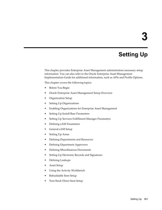 3
Setting Up
This chapter provides Enterprise Asset Management administrators necessary setup
information. You can also refer to the Oracle Enterprise Asset Management
Implementation Guide for additional information, such as APIs and Profile Options.
This chapter covers the following topics:
•

Before You Begin

•

Oracle Enterprise Asset Management Setup Overview

•

Organization Setup

•

Setting Up Organizations

•

Enabling Organizations for Enterprise Asset Management

•

Setting Up Install Base Parameters

•

Setting Up Services Fulfillment Manager Parameters

•

Defining eAM Parameters

•

General eAM Setup

•

Setting Up Areas

•

Defining Departments and Resources

•

Defining Department Approvers

•

Defining Miscellaneous Documents

•

Setting Up Electronic Records and Signatures

•

Defining Lookups

•

Asset Setup

•

Using the Activity Workbench

•

Rebuildable Item Setup

•

Non-Stock Direct Item Setup

Setting Up    3-1

 