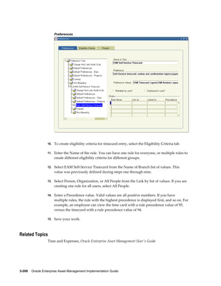 Preferences

10. To create eligibility criteria for timecard entry, select the Eligibility Criteria tab.
11. Enter the Name of the rule. You can have one rule for everyone, or multiple rules to

create different eligibility criteria for different groups.
12. Select EAM Self-Service Timecard from the Name of Branch list of values. This

value was previously defined during steps one through nine.
13. Select Person, Organization, or All People from the Link by list of values. If you are

creating one rule for all users, select All People.
14. Enter a Precedence value. Valid values are all positive numbers. If you have

multiple rules, the rule with the highest precedence is displayed first, and so on. For
example, an employee can view the time card with a rule precedence value of 95,
versus the timecard with a rule precedence value of 94.
15. Save your work.

Related Topics
Time and Expenses, Oracle Enterprise Asset Management User's Guide

3-208    Oracle Enterprise Asset Management Implementation Guide

 