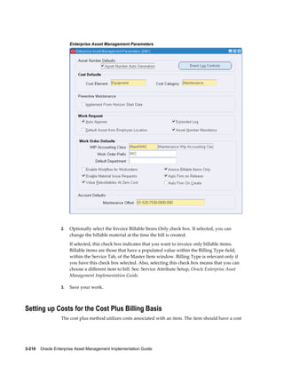 Enterprise Asset Management Parameters

2.

Optionally select the Invoice Billable Items Only check box. If selected, you can
change the billable material at the time the bill is created.
If selected, this check box indicates that you want to invoice only billable items.
Billable items are those that have a populated value within the Billing Type field,
within the Service Tab, of the Master Item window. Billing Type is relevant only if
you have this check box selected. Also, selecting this check box means that you can
choose a different item to bill. See: Service Attribute Setup, Oracle Enterprise Asset
Management Implementation Guide.

3.

Save your work.

Setting up Costs for the Cost Plus Billing Basis
The cost plus method utilizes costs associated with an item. The item should have a cost

3-210    Oracle Enterprise Asset Management Implementation Guide

 