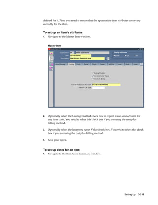 defined for it. First, you need to ensure that the appropriate item attributes are set up
correctly for the item.

To set up an item's attributes:
1.

Navigate to the Master Item window.
Master Item

2.

Optionally select the Costing Enabled check box to report, value, and account for
any item costs. You need to select this check box if you are using the cost plus
billing method.

3.

Optionally select the Inventory Asset Value check box. You need to select this check
box if you are using the cost plus billing method.

4.

Save your work.

To set up costs for an item:
1.

Navigate to the Item Costs Summary window.

Setting Up    3-211

 
