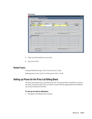 Item Costs

3.

Enter cost information for your item.

4.

Save your work.

Related Topics
Costing Attribute Group, Oracle Inventory User's Guide
Defining Item Costs, Oracle Cost Management User's Guide

Setting up Prices for the Price List Billing Basis
The price list method uses a specified price list. The specified item should have at least
one entry in the price list. First, you need to ensure that the appropriate item attributes
are set up correctly for the item.

To set up an item's attributes:
1.

Navigate to the Master Item window.

Setting Up    3-213

 