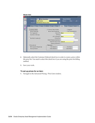 Master Item

2.

Optionally select the Customer Ordered check box in order to create a price within
the price list. You need to select this check box if you are using the price list billing
method.

3.

Save your work.

To set up prices for an item:
1.

Navigate to the Advanced Pricing - Price Lists window.

3-214    Oracle Enterprise Asset Management Implementation Guide

 