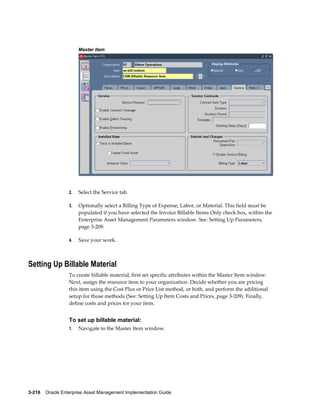 Master Item

2.

Select the Service tab.

3.

Optionally select a Billing Type of Expense, Labor, or Material. This field must be
populated if you have selected the Invoice Billable Items Only check box, within the
Enterprise Asset Management Parameters window. See: Setting Up Parameters,
page 3-209.

4.

Save your work.

Setting Up Billable Material
To create billable material, first set specific attributes within the Master Item window.
Next, assign the resource item to your organization. Decide whether you are pricing
this item using the Cost Plus or Price List method, or both, and perform the additional
setup for those methods (See: Setting Up Item Costs and Prices, page 3-209). Finally,
define costs and prices for your item.

To set up billable material:
1.

Navigate to the Master Item window.

3-216    Oracle Enterprise Asset Management Implementation Guide

 