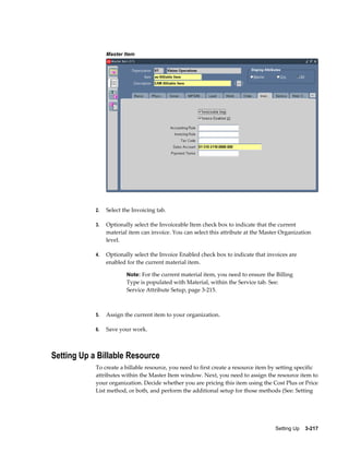 Master Item

2.

Select the Invoicing tab.

3.

Optionally select the Invoiceable Item check box to indicate that the current
material item can invoice. You can select this attribute at the Master Organization
level.

4.

Optionally select the Invoice Enabled check box to indicate that invoices are
enabled for the current material item.
Note: For the current material item, you need to ensure the Billing

Type is populated with Material, within the Service tab. See:
Service Attribute Setup, page 3-215.

5.

Assign the current item to your organization.

6.

Save your work.

Setting Up a Billable Resource
To create a billable resource, you need to first create a resource item by setting specific
attributes within the Master Item window. Next, you need to assign the resource item to
your organization. Decide whether you are pricing this item using the Cost Plus or Price
List method, or both, and perform the additional setup for those methods (See: Setting

Setting Up    3-217

 