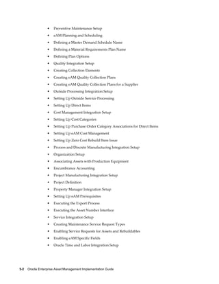 •

Preventive Maintenance Setup

•

eAM Planning and Scheduling

•

Defining a Master Demand Schedule Name

•

Defining a Material Requirements Plan Name

•

Defining Plan Options

•

Quality Integration Setup

•

Creating Collection Elements

•

Creating eAM Quality Collection Plans

•

Creating eAM Quality Collection Plans for a Supplier

•

Outside Processing Integration Setup

•

Setting Up Outside Service Processing

•

Setting Up Direct Items

•

Cost Management Integration Setup

•

Setting Up Cost Categories

•

Setting Up Purchase Order Category Associations for Direct Items

•

Setting Up eAM Cost Management

•

Setting Up Zero Cost Rebuild Item Issue

•

Process and Discrete Manufacturing Integration Setup

•

Organization Setup

•

Associating Assets with Production Equipment

•

Encumbrance Accounting

•

Project Manufacturing Integration Setup

•

Project Definition

•

Property Manager Integration Setup

•

Setting Up eAM Prerequisites

•

Executing the Export Process

•

Executing the Asset Number Interface

•

Service Integration Setup

•

Creating Maintenance Service Request Types

•

Enabling Service Requests for Assets and Rebuildables

•

Enabling eAM Specific Fields

•

Oracle Time and Labor Integration Setup

3-2    Oracle Enterprise Asset Management Implementation Guide

 