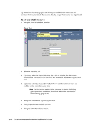 Up Item Costs and Prices, page 3-209). Next, you need to define a resource and
associate the resource item to the resource. Finally, assign the resource to a department.

To set up a billable resource:
1.

Navigate to the Master Item window.
Master Item

2.

Select the Invoicing tab.

3.

Optionally select the Invoiceable Item check box to indicate that the current
resource item can invoice. You can select this attribute at the Master Organization
level.

4.

Optionally select the Invoice Enabled check box to indicate that invoices are
enabled for the current resource item.
Note: For the current resource item, you need to ensure the Billing

Type is populated with Labor, within the Service tab. See: Service
Attribute Setup, page 3-215.

5.

Assign the current item to your organization.

6.

Save your work and close the window.

7.

Navigate to the Resources window.

3-218    Oracle Enterprise Asset Management Implementation Guide

 