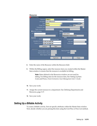 Resources

8.

Enter the name of the Resource within the Resource field.

9.

Within the Billing region, select the resource item you created within the Master
Item window to ensure that the resource is available for billing.
Note: Rates defined in the Resources window are not used for

billing. For billing rates for the resource item, See: Setting Up Item
Costs and Prices, Oracle Enterprise Asset Management User's Guide.

10. Save your work.
11. Assign the current resource to a department. See: Defining Departments and

Resources, page 3-17.
12. Save your work.

Setting Up a Billable Activity
To create a billable activity, first set specific attributes within the Master Item window.
Next, decide whether you are pricing this item using the Cost Plus or Price List method,

Setting Up    3-219

 