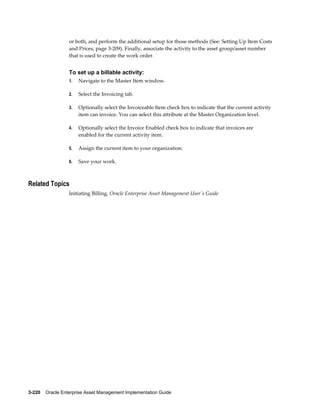 or both, and perform the additional setup for those methods (See: Setting Up Item Costs
and Prices, page 3-209). Finally, associate the activity to the asset group/asset number
that is used to create the work order.

To set up a billable activity:
1.

Navigate to the Master Item window.

2.

Select the Invoicing tab.

3.

Optionally select the Invoiceable Item check box to indicate that the current activity
item can invoice. You can select this attribute at the Master Organization level.

4.

Optionally select the Invoice Enabled check box to indicate that invoices are
enabled for the current activity item.

5.

Assign the current item to your organization.

6.

Save your work.

Related Topics
Initiating Billing, Oracle Enterprise Asset Management User's Guide

3-220    Oracle Enterprise Asset Management Implementation Guide

 